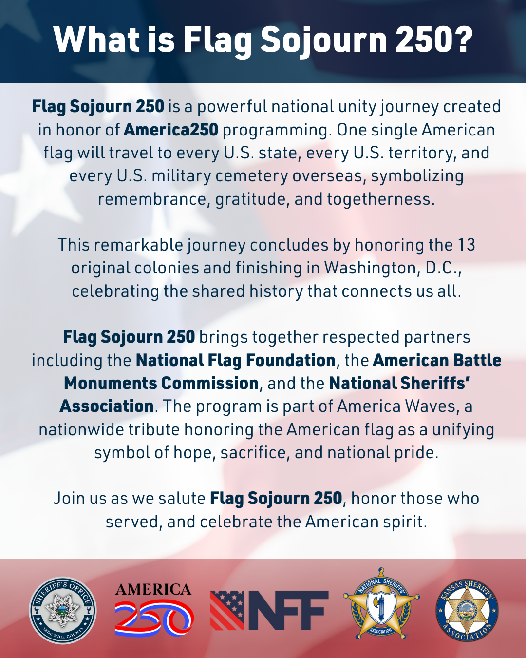 Graphic containing the following information... Flag Sojourn 250 is a powerful national unity journey created in honor of America250 programming. One single American flag will travel to every U.S. state, every U.S. territory, and every U.S. military cemetery overseas, symbolizing remembrance, gratitude, and togetherness.  This remarkable journey concludes by honoring the 13 original colonies and finishing in Washington, D.C., celebrating the shared history that connects us all.  Flag Sojourn 250 brings together respected partners including the National Flag Foundation, the American Battle Monuments Commission, and the National Sheriffs’ Association. The program is part of America Waves, a nationwide tribute honoring the American flag as a unifying symbol of hope, sacrifice, and national pride.  Join us as we salute Flag Sojourn 250, honor those who served, and celebrate the American spirit.