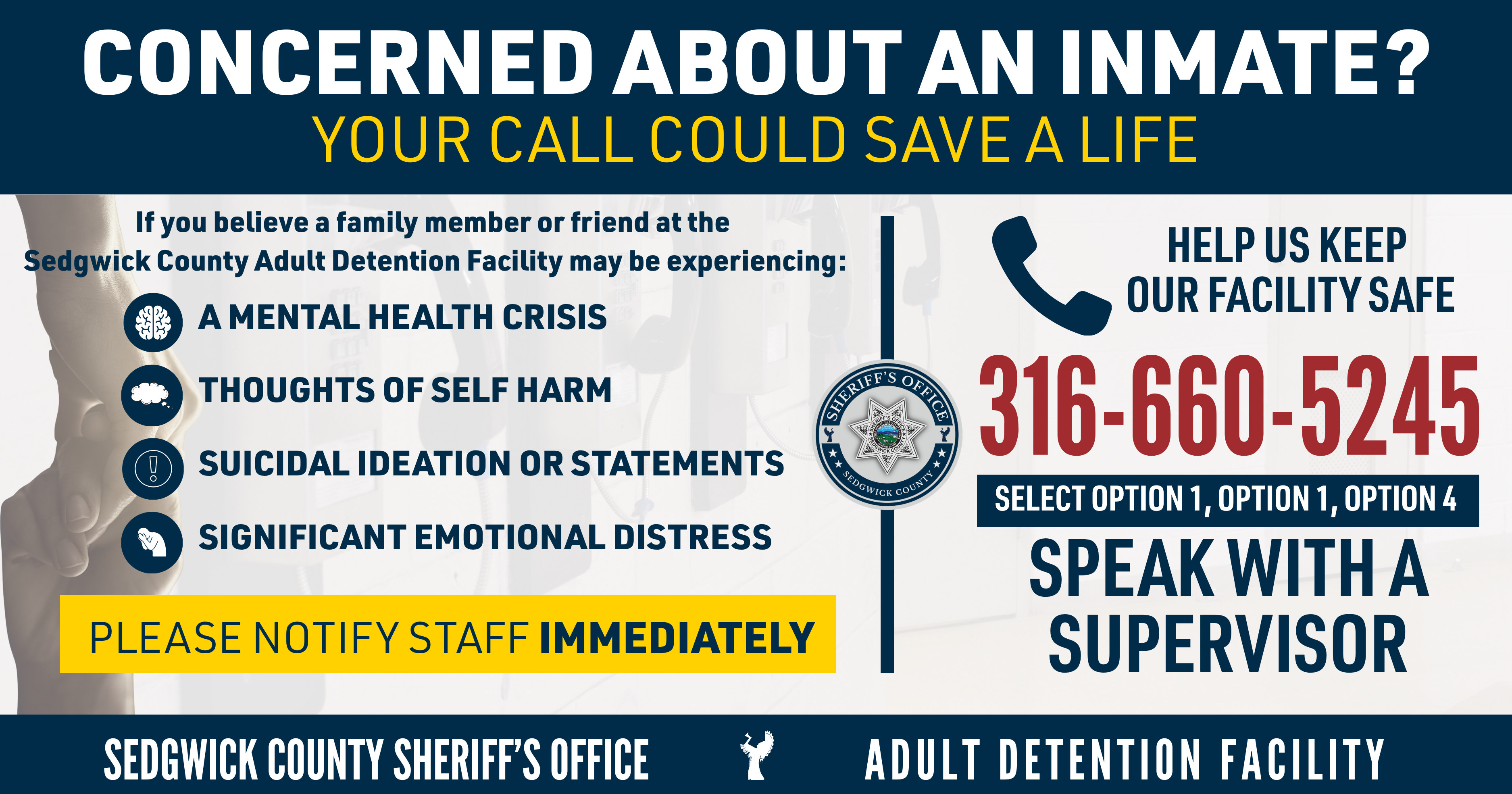 Graphic with the following information. Concerned About an Inmate? Your Call Could Save a Life  If you believe a family member or friend at the Sedgwick County Adult Detention Facility may be experiencing a mental health crisis, thoughts of self-harm, suicidal ideation or statements, or significant emotional distress, please notify our staff immediately.  Call 316-660-5245 and select Option 1, then Option 1, then Option 4 to speak with a supervisor.